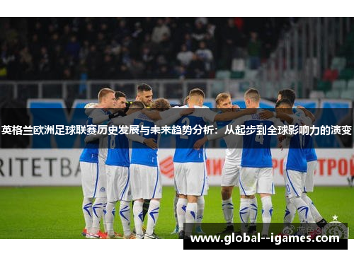 英格兰欧洲足球联赛历史发展与未来趋势分析:从起步到全球影响力的演变 英格兰欧洲足球联赛历史发展与未来趋势分析:从起步到全球影响力的演变