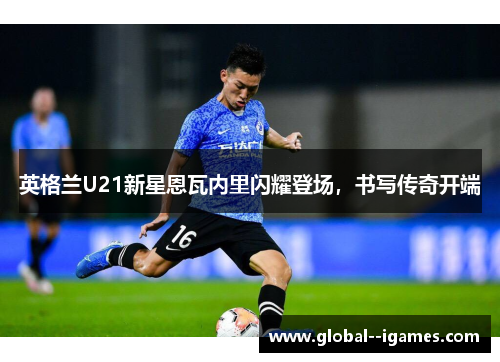 英格兰U21新星恩瓦内里闪耀登场,书写传奇开端 英格兰U21新星恩瓦内里闪耀登场,书写传奇开端