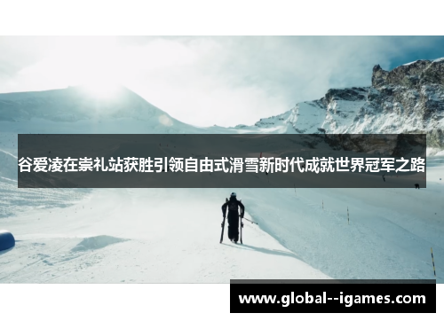 谷爱凌在崇礼站获胜引领自由式滑雪新时代成就世界冠军之路