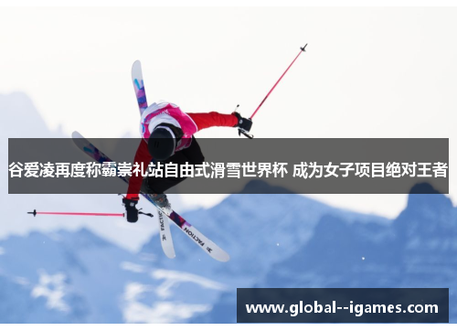 谷爱凌再度称霸崇礼站自由式滑雪世界杯 成为女子项目绝对王者