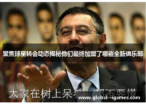聚焦球星转会动态揭秘他们最终加盟了哪些全新俱乐部