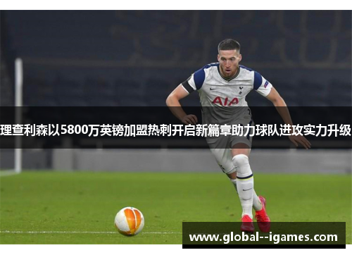 理查利森以5800万英镑加盟热刺开启新篇章助力球队进攻实力升级 理查利森以5800万英镑加盟热刺开启新篇章助力球队进攻实力升级
