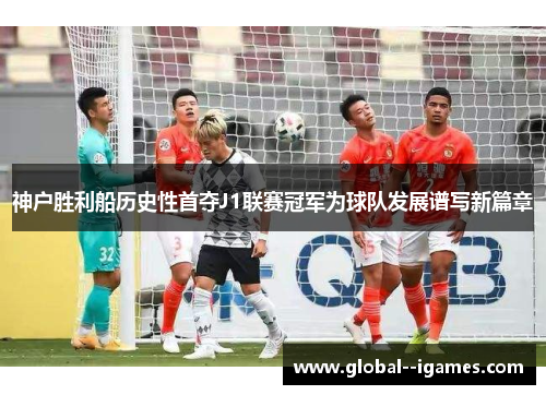 神户胜利船历史性首夺J1联赛冠军为球队发展谱写新篇章 神户胜利船历史性首夺J1联赛冠军为球队发展谱写新篇章