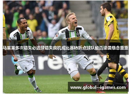 马莱莱多次错失必进球错失良机成比赛转折点球队能否逆袭悬念重重