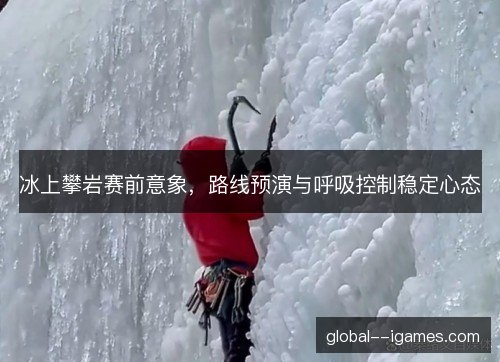 冰上攀岩赛前意象,路线预演与呼吸控制稳定心态 冰上攀岩赛前意象,路线预演与呼吸控制稳定心态